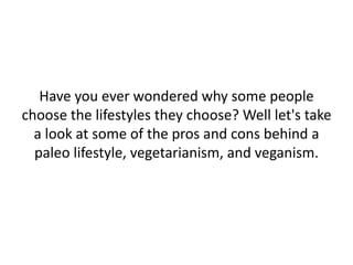 Have you ever wondered why some people
choose the lifestyles they choose? Well let's take
a look at some of the pros and cons behind a
paleo lifestyle, vegetarianism, and veganism.
 