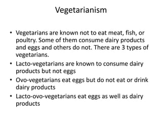 Vegetarianism
• Vegetarians are known not to eat meat, fish, or
poultry. Some of them consume dairy products
and eggs and others do not. There are 3 types of
vegetarians.
• Lacto-vegetarians are known to consume dairy
products but not eggs
• Ovo-vegetarians eat eggs but do not eat or drink
dairy products
• Lacto-ovo-vegetarians eat eggs as well as dairy
products
 