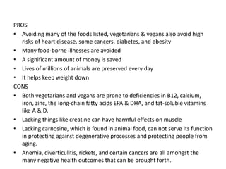 PROS
• Avoiding many of the foods listed, vegetarians & vegans also avoid high
risks of heart disease, some cancers, diabetes, and obesity
• Many food-borne illnesses are avoided
• A significant amount of money is saved
• Lives of millions of animals are preserved every day
• It helps keep weight down
CONS
• Both vegetarians and vegans are prone to deficiencies in B12, calcium,
iron, zinc, the long-chain fatty acids EPA & DHA, and fat-soluble vitamins
like A & D.
• Lacking things like creatine can have harmful effects on muscle
• Lacking carnosine, which is found in animal food, can not serve its function
in protecting against degenerative processes and protecting people from
aging.
• Anemia, diverticulitis, rickets, and certain cancers are all amongst the
many negative health outcomes that can be brought forth.
 