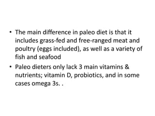 • The main difference in paleo diet is that it
includes grass-fed and free-ranged meat and
poultry (eggs included), as well as a variety of
fish and seafood
• Paleo dieters only lack 3 main vitamins &
nutrients; vitamin D, probiotics, and in some
cases omega 3s. .
 