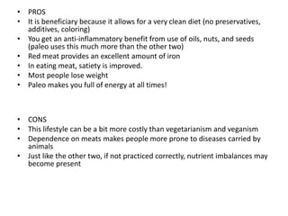 • PROS
• It is beneficiary because it allows for a very clean diet (no preservatives,
additives, coloring)
• You get an anti-inflammatory benefit from use of oils, nuts, and seeds
(paleo uses this much more than the other two)
• Red meat provides an excellent amount of iron
• In eating meat, satiety is improved.
• Most people lose weight
• Paleo makes you full of energy at all times!
• CONS
• This lifestyle can be a bit more costly than vegetarianism and veganism
• Dependence on meats makes people more prone to diseases carried by
animals
• Just like the other two, if not practiced correctly, nutrient imbalances may
become present
 