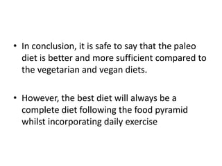 • In conclusion, it is safe to say that the paleo
diet is better and more sufficient compared to
the vegetarian and vegan diets.
• However, the best diet will always be a
complete diet following the food pyramid
whilst incorporating daily exercise
 