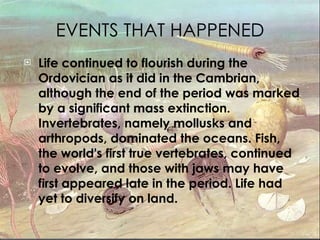 EVENTS THAT HAPPENED Life continued to flourish during the Ordovician as it did in the Cambrian, although the end of the period was marked by a significant mass extinction. Invertebrates, namely mollusks and arthropods, dominated the oceans. Fish, the world's first true vertebrates, continued to evolve, and those with jaws may have first appeared late in the period. Life had yet to diversify on land. 