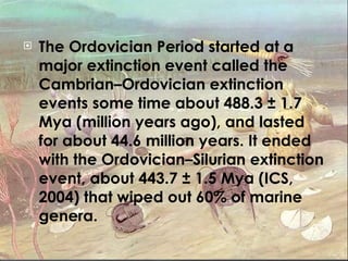 The Ordovician Period started at a major extinction event called the Cambrian–Ordovician extinction events some time about 488.3 ± 1.7 Mya (million years ago), and lasted for about 44.6 million years. It ended with the Ordovician–Silurian extinction event, about 443.7 ± 1.5 Mya (ICS, 2004) that wiped out 60% of marine genera. 