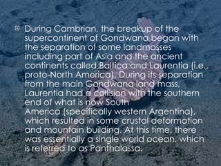 During Cambrian, the breakup of the supercontinent of Gondwana began with the separation of some landmasses including part of Asia and the ancient continents called Baltica and Laurentia (i.e., proto-North America). During its separation from the main Gondwana land mass, Laurentia had a collision with the southern end of what is now South America (specifically western Argentina), which resulted in some crustal deformation and mountain building. At this time, there was essentially a single world ocean, which is referred to as Panthalassa. 