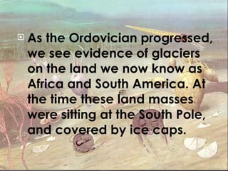 As the Ordovician progressed, we see evidence of glaciers on the land we now know as Africa and South America. At the time these land masses were sitting at the South Pole, and covered by ice caps. 