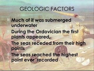 GEOLOGIC FACTORS Much of it was submerged underwater During the Ordovician the first plants appeared. The seas receded from their high points The seas reached the highest point ever  recorded 