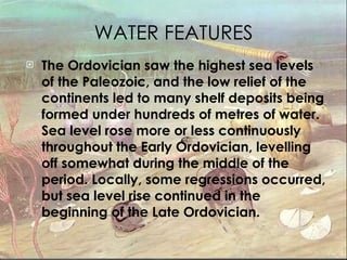 WATER FEATURES The Ordovician saw the highest sea levels of the Paleozoic, and the low relief of the continents led to many shelf deposits being formed under hundreds of metres of water. Sea level rose more or less continuously throughout the Early Ordovician, levelling off somewhat during the middle of the period. Locally, some regressions occurred, but sea level rise continued in the beginning of the Late Ordovician.   