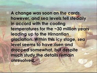 A change was soon on the cards, however, and sea levels fell steadily in accord with the cooling temperatures for the ~30 million years leading up to the Hirnantian glaciation. Within this icy stage, sea level seems to have risen and dropped somewhat, but despite much study the details remain unresolved. 