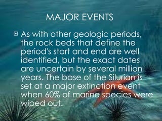 MAJOR EVENTS As with other geologic periods, the rock beds that define the period's start and end are well identified, but the exact dates are uncertain by several million years. The base of the Silurian is set at a major extinction event when 60% of marine species were wiped out. 