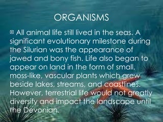 ORGANISMS All animal life still lived in the seas. A  significant evolutionary milestone during the Silurian was the appearance of jawed and bony fish. Life also began to appear on land in the form of small, moss-like, vascular plants which grew beside lakes, streams, and coastlines. However, terrestrial life would not greatly diversify and impact the landscape until the Devonian. 