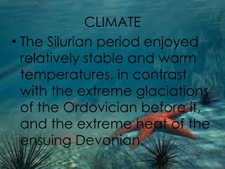 CLIMATE The Silurian period enjoyed relatively stable and warm temperatures, in contrast with the extreme glaciations of the Ordovician before it, and the extreme heat of the ensuing Devonian.  