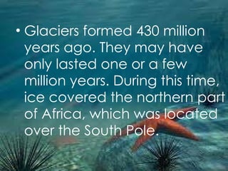 Glaciers formed 430 million years ago. They may have only lasted one or a few million years. During this time, ice covered the northern part of Africa, which was located over the South Pole. 