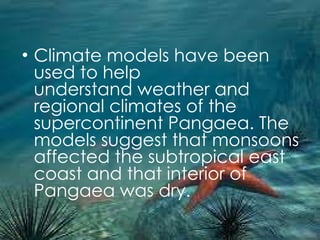 Climate models have been used to help understand weather and regional climates of the supercontinent Pangaea. The models suggest that monsoons affected the subtropical east coast and that interior of Pangaea was dry. 