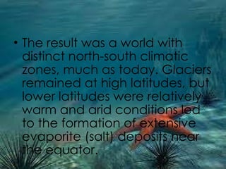 The result was a world with distinct north-south climatic zones, much as today. Glaciers remained at high latitudes, but lower latitudes were relatively warm and arid conditions led to the formation of extensive evaporite (salt) deposits near the equator. 