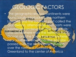 GEOLOGIC FACTORS   The geographically two continents were found totally interlocked, the northern Laurasia and the southern part called the Gondwana, alternatively both parts were submerged underwater. The North Pole was somewhere near the northern Pacific Ocean and the South Pole somewhere near southwestern Africa. The equator passed over the southeastern Europe over the northern Australia and Greenland to the center of America 