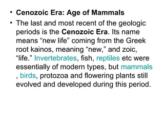 • Cenozoic Era: Age of Mammals
• The last and most recent of the geologic
periods is the Cenozoic Era. Its name
means “new life” coming from the Greek
root kainos, meaning “new,” and zoic,
“life.” Invertebrates, fish, reptiles etc were
essentially of modern types, but mammals
, birds, protozoa and flowering plants still
evolved and developed during this period.
 