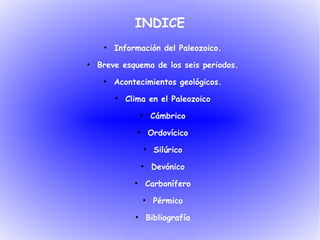INDICE
     ●
         Información del Paleozoico.
●
    Breve esquema de los seis periodos.
     ●
         Acontecimientos geológicos.
         ●
             Clima en el Paleozoico
                   ●
                           Cámbrico
                ●
                           Ordovícico
                       ●
                            Silúrico
                    ●
                           Devónico
               ●
                        Carbonífero
                    ●
                            Pérmico
               ●
                        Bibliografía
 