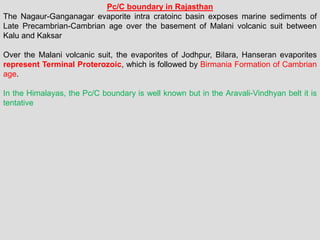 Pc/C boundary in Rajasthan
The Nagaur-Ganganagar evaporite intra cratoinc basin exposes marine sediments of
Late Precambrian-Cambrian age over the basement of Malani volcanic suit between
Kalu and Kaksar
Over the Malani volcanic suit, the evaporites of Jodhpur, Bilara, Hanseran evaporites
represent Terminal Proterozoic, which is followed by Birmania Formation of Cambrian
age.
In the Himalayas, the Pc/C boundary is well known but in the Aravali-Vindhyan belt it is
tentative
 