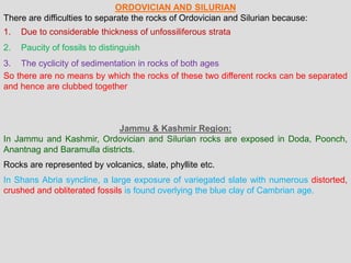 ORDOVICIAN AND SILURIAN
There are difficulties to separate the rocks of Ordovician and Silurian because:
1. Due to considerable thickness of unfossiliferous strata
2. Paucity of fossils to distinguish
3. The cyclicity of sedimentation in rocks of both ages
So there are no means by which the rocks of these two different rocks can be separated
and hence are clubbed together
Jammu & Kashmir Region:
In Jammu and Kashmir, Ordovician and Silurian rocks are exposed in Doda, Poonch,
Anantnag and Baramulla districts.
Rocks are represented by volcanics, slate, phyllite etc.
In Shans Abria syncline, a large exposure of variegated slate with numerous distorted,
crushed and obliterated fossils is found overlying the blue clay of Cambrian age.
 