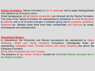Takche Formation: Takche Formation is rich in carbonate and is easily distinguishable
from distance by its brown colour
Small transgressive sills of dolerite composition are intruded into the Takche Formation.
The rocks of the Takche Formation are represented by Sandstone to shale to limestone
to dolomite with a lot of facies changes in between giving rise to mudstone, packstone,
floatstone etc. Besides these there have been considerable reef build-ups by corals,
stromatopods and solenoporoids.
Uttarakhand Region:
In Uttarakhand, the Ordovician and Silurian successions are represented by Upper
Garbyang, Shiala and Young Limestone Formations. Lithologically these are
representing variegated shale, crinoidal breccia and sandy limestone lies above the
Garbyang Formation
All the three Formations are rich in fossils.
The presence of age marker Acritarch reveals the Ordovician-Silurian boundary lies in
the Shiala Formation
 