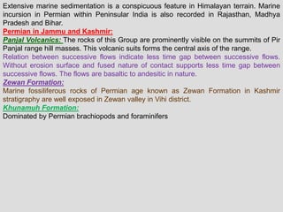 Extensive marine sedimentation is a conspicuous feature in Himalayan terrain. Marine
incursion in Permian within Peninsular India is also recorded in Rajasthan, Madhya
Pradesh and Bihar.
Permian in Jammu and Kashmir:
Panjal Volcanics: The rocks of this Group are prominently visible on the summits of Pir
Panjal range hill masses. This volcanic suits forms the central axis of the range.
Relation between successive flows indicate less time gap between successive flows.
Without erosion surface and fused nature of contact supports less time gap between
successive flows. The flows are basaltic to andesitic in nature.
Zewan Formation:
Marine fossiliferous rocks of Permian age known as Zewan Formation in Kashmir
stratigraphy are well exposed in Zewan valley in Vihi district.
Khunamuh Formation:
Dominated by Permian brachiopods and foraminifers
 