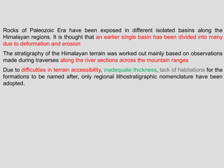 Rocks of Paleozoic Era have been exposed in different isolated basins along the
Himalayan regions. It is thought that an earlier single basin has been divided into many
due to deformation and erosion
The stratigraphy of the Himalayan terrain was worked out mainly based on observations
made during traverses along the river sections across the mountain ranges
Due to difficulties in terrain accessibility, inadequate thickness, lack of habitations for the
formations to be named after, only regional lithostratigraphic nomenclature have been
adopted.
 