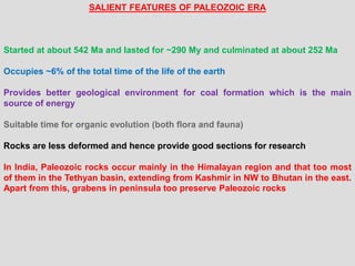 SALIENT FEATURES OF PALEOZOIC ERA
Started at about 542 Ma and lasted for ~290 My and culminated at about 252 Ma
Occupies ~6% of the total time of the life of the earth
Provides better geological environment for coal formation which is the main
source of energy
Suitable time for organic evolution (both flora and fauna)
Rocks are less deformed and hence provide good sections for research
In India, Paleozoic rocks occur mainly in the Himalayan region and that too most
of them in the Tethyan basin, extending from Kashmir in NW to Bhutan in the east.
Apart from this, grabens in peninsula too preserve Paleozoic rocks
 