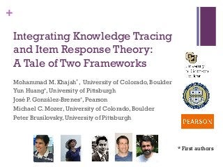 +
Integrating Knowledge Tracing
and Item Response Theory:
A Tale of Two Frameworks
Mohammad M. Khajah*, University of Colorado, Boulder
Yun Huang*, University of Pittsburgh
José P. González-Brenes*, Pearson
Michael C. Mozer, University of Colorado, Boulder
Peter Brusilovsky, University of Pittsburgh
* First authors
 