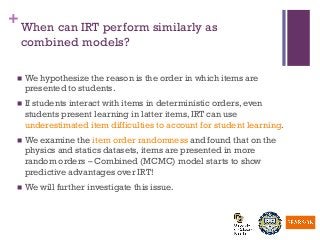 +When can IRT perform similarly as
combined models?
n  We hypothesize the reason is the order in which items are
presented to students.
n  If students interact with items in deterministic orders, even
students present learning in latter items, IRT can use
underestimated item difficulties to account for student learning.
n  We examine the item order randomness and found that on the
physics and statics datasets, items are presented in more
random orders – Combined (MCMC) model starts to show
predictive advantages over IRT!
n  We will further investigate this issue.
 