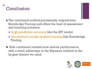 +
Conclusion
n The combined method persistently outperforms
Knowledge Tracing and offers the best of assessment
and learning sciences:
n  high prediction accuracy like the IRT model
n  the ability to model student learning like Knowledge
Tracing.
n  Both combined models have similar performance,
with a small advantage to the Bayesian method in the
largest dataset we used.
 