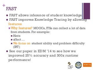 +
FAST
n  FAST allows inference of student knowledge
n  FAST improves Knowledge Tracing by allowing
features
n Why features? MOOCs, ITSs can collect a lot of data
from students. For example:
n Hints
n affect …
n We focus on student ability and problem difficulty
(IRT)
n  See our paper in EDM ’14 to see how we
improved 25% accuracy and 300x runtime
performance!
 