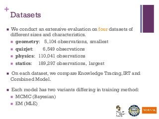 +
Datasets
n  We conduct an extensive evaluation on four datasets of
different sizes and characteristics.
n  geometry: 5,104 observations, smallest
n  quizjet: 6,549 observations
n  physics: 110,041 observations
n  statics: 189,297 observations, largest
n  On each dataset, we compare Knowledge Tracing, IRT and
Combined Model.
n  Each model has two variants differing in training method:
n  MCMC (Bayesian)
n  EM (MLE)
 
