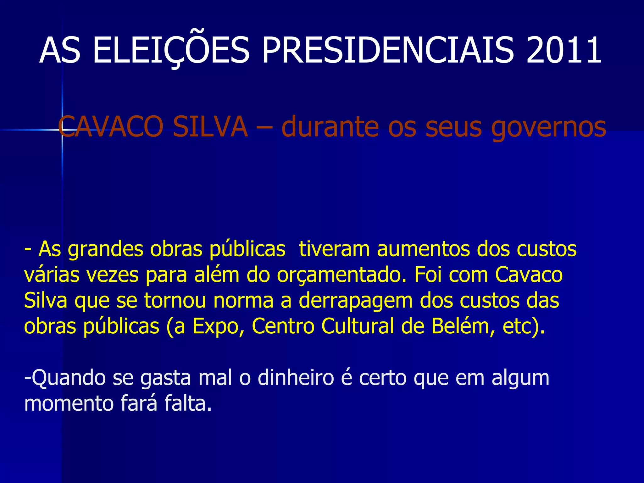 AS ELEIÇÕES PRESIDENCIAIS 2011 As grandes obras públicas  tiveram aumentos dos custos várias vezes para além do orçamentado. Foi com Cavaco Silva que se tornou norma a derrapagem dos custos das obras públicas (a Expo, Centro Cultural de Belém, etc). Quando se gasta mal o dinheiro é certo que em algum momento fará falta. CAVACO SILVA – durante os seus governos 
