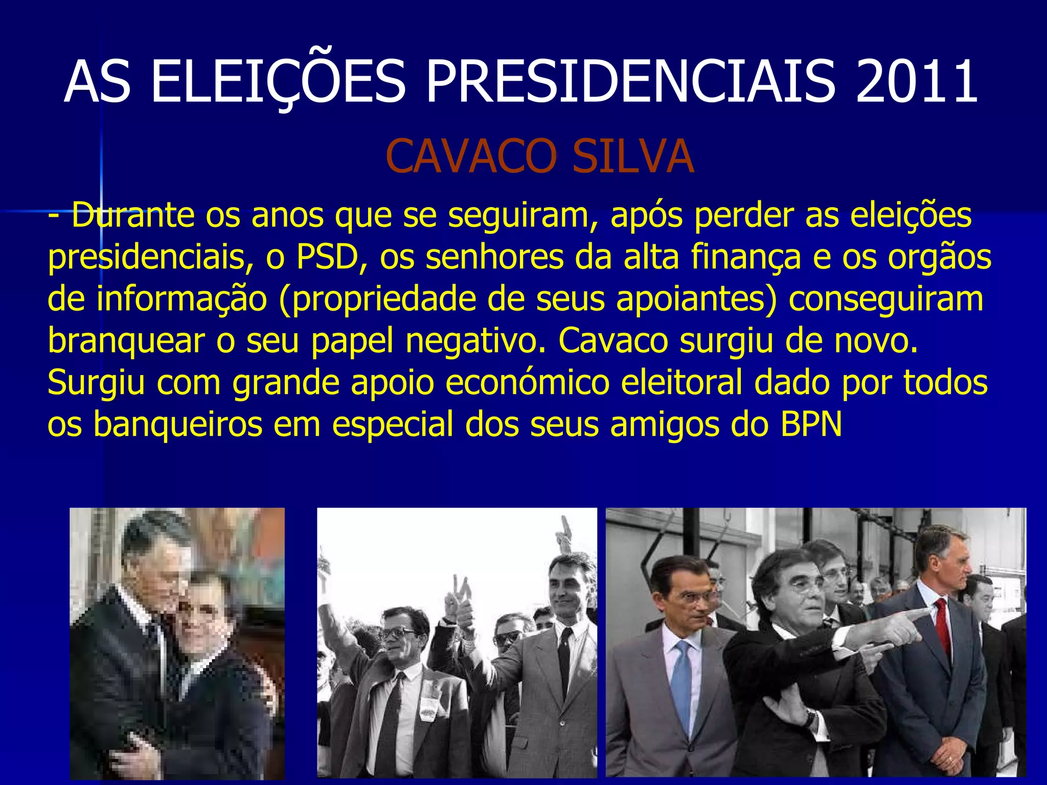 AS ELEIÇÕES PRESIDENCIAIS 2011 Durante os anos que se seguiram, após perder as eleições presidenciais, o PSD, os senhores da alta finança e os orgãos de informação (propriedade de seus apoiantes) conseguiram branquear o seu papel negativo. Cavaco surgiu de novo. Surgiu com grande apoio económico eleitoral dado por todos os banqueiros em especial dos seus amigos do BPN CAVACO SILVA 