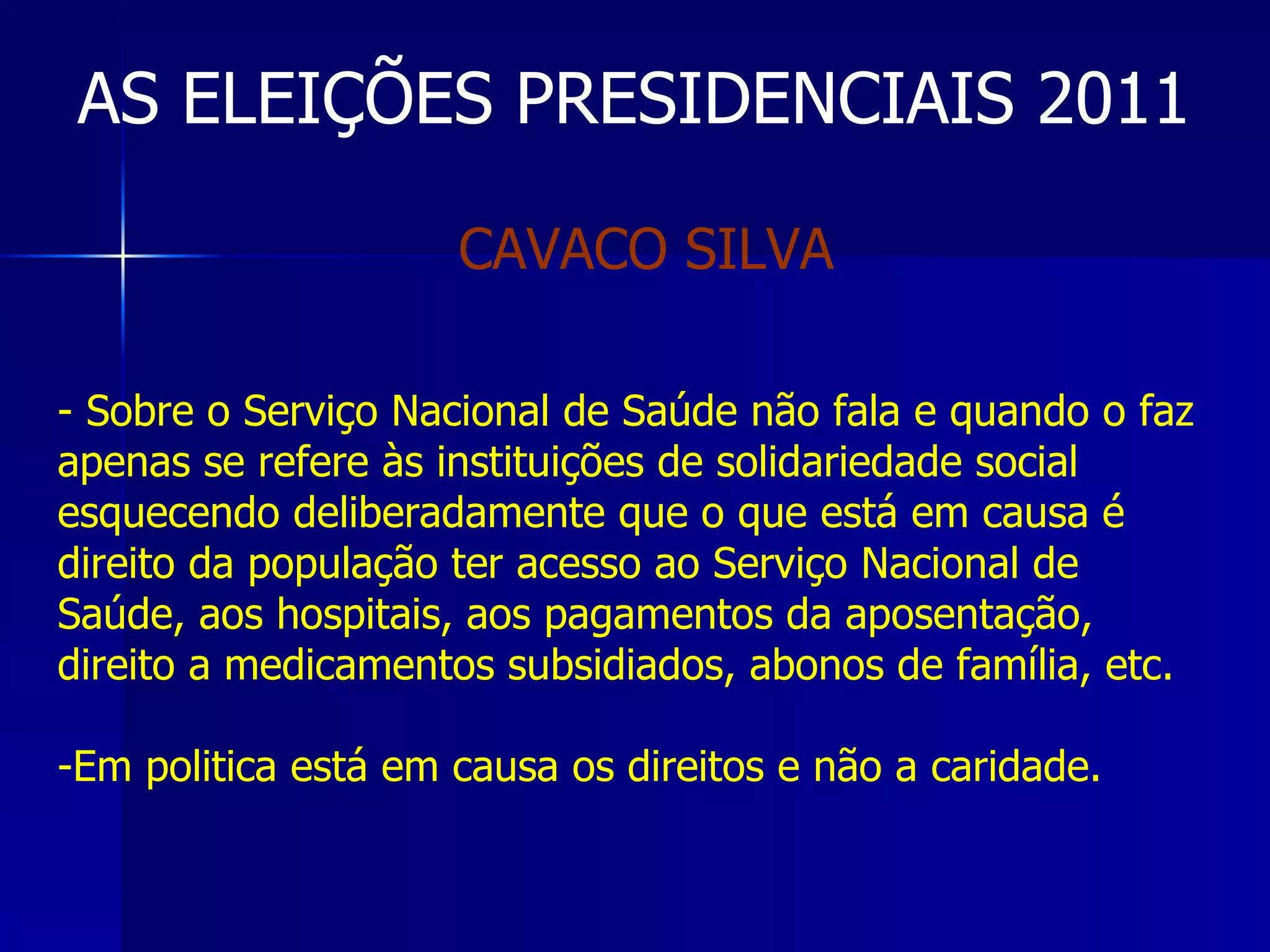 AS ELEIÇÕES PRESIDENCIAIS 2011 Sobre o Serviço Nacional de Saúde não fala e quando o faz apenas se refere às instituições de solidariedade social esquecendo deliberadamente que o que está em causa é  direito da população ter acesso ao Serviço Nacional de Saúde, aos hospitais, aos pagamentos da aposentação, direito a medicamentos subsidiados, abonos de família, etc. Em politica está em causa os direitos e não a caridade. CAVACO SILVA  