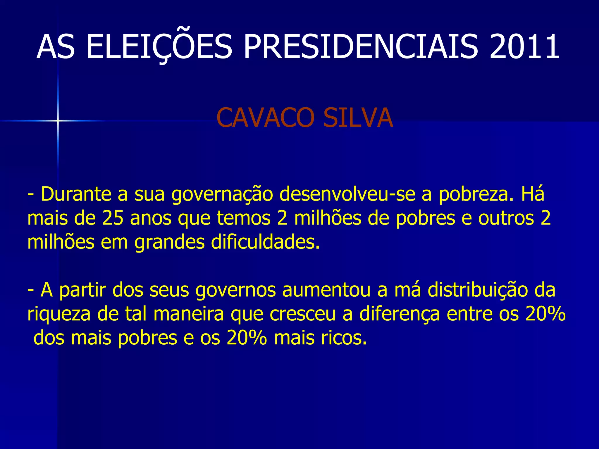 AS ELEIÇÕES PRESIDENCIAIS 2011 Durante a sua governação desenvolveu-se a pobreza. Há mais de 25 anos que temos 2 milhões de pobres e outros 2 milhões em grandes dificuldades. A partir dos seus governos aumentou a má distribuição da riqueza de tal maneira que cresceu a diferença entre os 20%  dos mais pobres e os 20% mais ricos.  CAVACO SILVA  