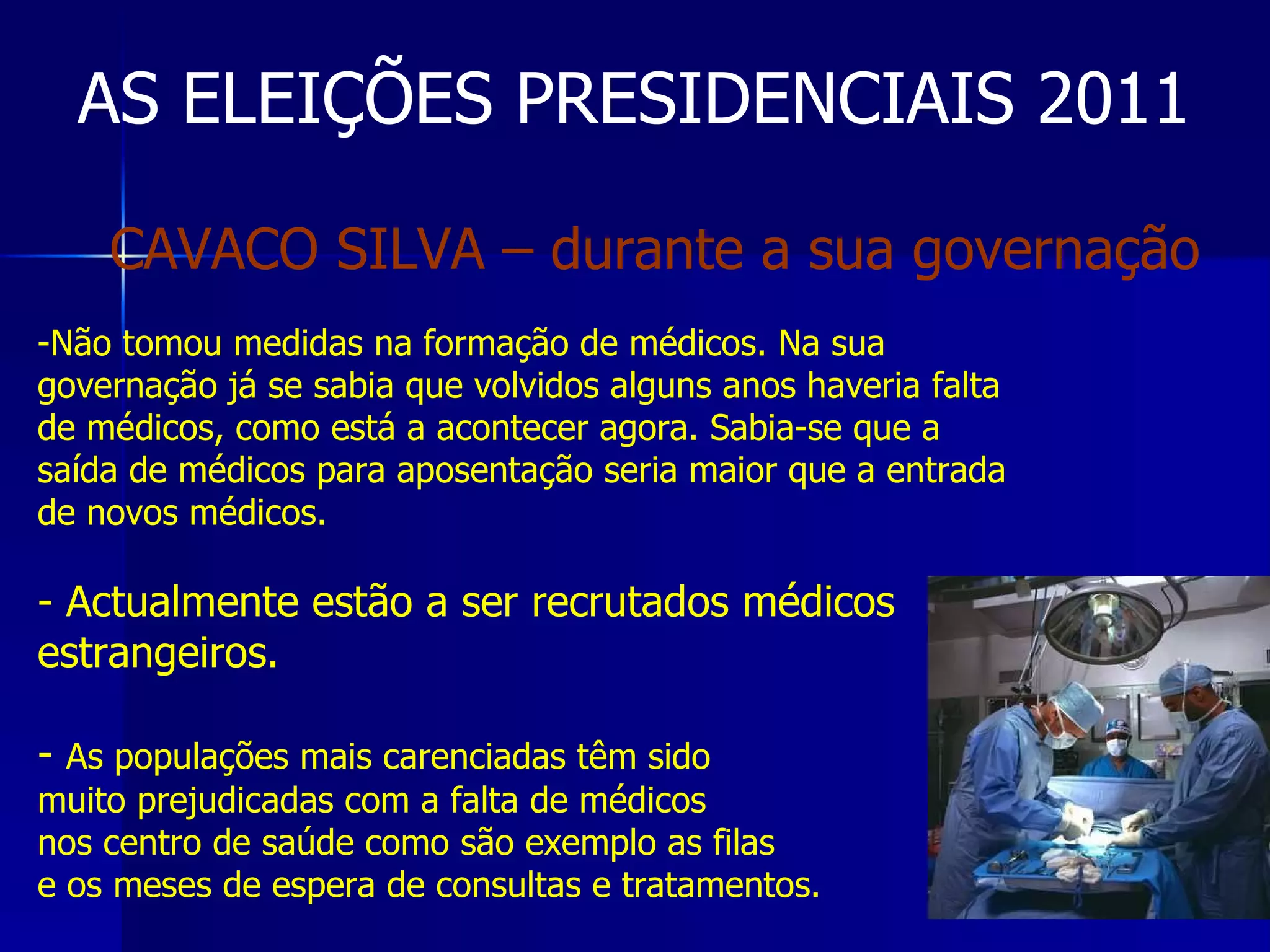 AS ELEIÇÕES PRESIDENCIAIS 2011 Não tomou medidas na formação de médicos. Na sua governação já se sabia que volvidos alguns anos haveria falta de médicos, como está a acontecer agora. Sabia-se que a saída de médicos para aposentação seria maior que a entrada de novos médicos. Actualmente estão a ser recrutados médicos estrangeiros. As populações mais carenciadas têm sido muito prejudicadas com a falta de médicos nos centro de saúde como são exemplo as filas e os meses de espera de consultas e tratamentos. CAVACO SILVA – durante a sua governação 