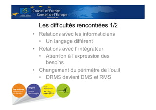 Les difficultés rencontrées 1/2
• Relations avec les informaticiens
• Un langage différent
• Relations avec l’ intégrateur
• Attention à l’expression des
besoins
• Changement du périmètre de l’outil
• DRMS devient DMS et RMS

 