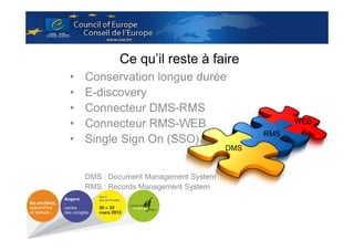 Ce qu’il reste à faire
•
•
•
•
•

Conservation longue durée
E-discovery
Connecteur DMS-RMS
Connecteur RMS-WEB
Single Sign On (SSO)
DMS

DMS : Document Management System
RMS : Records Management System

WEB
RMS

 