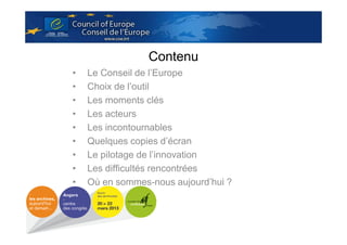 Contenu
•
•
•
•
•
•
•
•
•

Le Conseil de l’Europe
Choix de l’outil
Les moments clés
Les acteurs
Les incontournables
Quelques copies d’écran
Le pilotage de l’innovation
Les difficultés rencontrées
Où en sommes-nous aujourd’hui ?

 