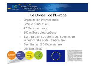 Le Conseil de l’Europe
•
•
•
•
•
•
•

Organisation internationale
Créé le 5 mai 1949
47 états membres
800 millions d’européens
But : gardien des droits de l’homme, de
la démocratie et de l’état de droit
Secrétariat : 2.500 personnes
Les symboles

 