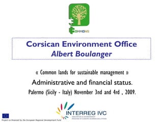 Corsican Environment Office
                              Albert Boulanger

                                  « Common lands for sustainable management »
                              Administrative and financial status.
                           Palermo (Sicily - Italy) November 3nd and 4rd , 2009.



Project co-financed by the European Regional Development Fund
 