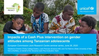 Impacts of a Cash Plus intervention on gender
attitudes among Tanzanian adolescents
European Commission Joint Research Centre seminar series, June 26, 2020
Yekaterina Chzhen (Trinity College Dublin), Leah Prencipe (Erasmus MC) and Tia Palermo (State University of New
York at Buffalo), on behalf of the Tanzania Cash Plus Evaluation Team
 