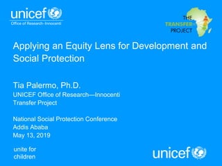 unite for
children
Applying an Equity Lens for Development and
Social Protection
Tia Palermo, Ph.D.
UNICEF Office of Research—Innocenti
Transfer Project
National Social Protection Conference
Addis Ababa
May 13, 2019
 