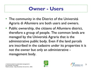 Owner - Users
• The community in the District of the Università
  Agraria di Allumiere are both users and owners.
• Public ownership, the citizens of Allumiere district,
  therefore a group of people. The common lands are
  managed by the Università Agraria that is the
  administrative public body. Even if the land parcels
  are inscribed in the cadastre under its properties it is
  not the owner but only an administrative -
  management body.

« Common lands for sustainable management »
2nd Scientific Committee
                                                             3
Palermo (Sicily - Italy) November 2nd and 3rd , 2009.
 