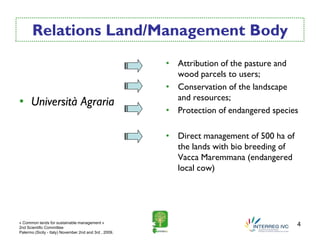 Relations Land/Management Body
                                                        • Attribution of the pasture and
                                                          wood parcels to users;
                                                        • Conservation of the landscape
                                                          and resources;
• Università Agraria
                                                        • Protection of endangered species

                                                        • Direct management of 500 ha of
                                                          the lands with bio breeding of
                                                          Vacca Maremmana (endangered
                                                          local cow)




« Common lands for sustainable management »
2nd Scientific Committee
                                                                                           4
Palermo (Sicily - Italy) November 2nd and 3rd , 2009.
 