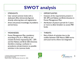 SWOT analysis
•     STRENGHTS:                                        •   OPPORTUNITIES:
•     User owned common lands with a                    •   Inclusion of the requirements present in
      dedicated office (Università Agraria)                 SIC ZPS and Habitat and Birds directive in
      directly enforcing laws and regulaments;              Forest Management Plan;
•     direct and precise knowledge of problems          •   Attribution of pasture parcels for 5 years
      and territory;                                        or more to allow breeders to access PSR
                                                            funds;


•     WEAKNESSES:                                       •   THREATS:
•     Forest Management Plan, mandatory                 •   Risk of block of activities due to the
      according to R.L.A. n. 39/02, do not                  conflict between CEE Natura 2000 norms
      include the limits imposed by SIC - ZPS               and Local norms where not integrated.
      and the Habitat and Birds CEE directives
      therefore creating a confusion in
      procedures and permissions to possible
      activities in the common lands.



« Common lands for sustainable management »
2nd Scientific Committee
                                                                                                         6
Palermo (Sicily - Italy) November 2nd and 3rd , 2009.
 