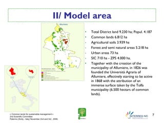 II/ Model area
                                                        •   Total District land 9.230 ha; Popul. 4.187
                                                        •   Common lands 6.812 ha
                                                        -   Agricultural soils 3.939 ha
                                                        -   Forest and semi natural areas 5.218 ha
                                                        -   Urban areas 73 ha
                                                        -   SIC 710 ha - ZPS 4.000 ha.
                                                        •   Together with the creation of the
                                                            municipality of Allumiere, in 1826 was
                                                            founded the Università Agraria of
                                                            Allumiere, effectively starting to be active
                                                            in 1868 with the attribution of an
                                                            immense surface taken by the Tolfa
                                                            municipality (6.500 hectars of common
                                                            lands).




« Common lands for sustainable management »
2nd Scientific Committee
                                                                                                           7
Palermo (Sicily - Italy) November 2nd and 3rd , 2009.
 