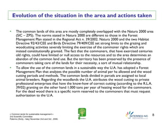Evolution of the situation in the area and actions taken

•     The common lands of this area are mostly completely overlapped with the Natura 2000 area
      (SIC – ZPS). The norms stated in Natura 2000 are different to those in the Forest
      Management Plan stated in the Regional Act n. 39/2002. Natura 2000 and the two Habitat
      Directive 92/43/CEE and Birds Directive 79/409/CEE set strong limits to the grazing and
      woodcutting activities severely limiting the exercise of the commoner rights which are
      instead constitutionally granted. The fact that the commoners, that have exercised centuries
      old rights, could have limited or null access to the resources and to the area determines an
      abandon of the common land use. But the territory has been preserved by the presence of
      commoners taking care of the lands for their necessity, a sort of mutual relationship.
•     To allow the use of the common lands in a sustainable way the U.A. has adopted a Forest
      Management Plan that analyzes the possible number of animal per ha allowed and the wood
      cutting periods and methods. The common lands divided in parcels are assigned to local
      animal breeders. Regarding the woodlands the U.A. attributes the wood cutting to private
      professional enterprises that have the know-how of correct cutting (according to the R.L.A.
      39/02) granting on the other hand 1.000 tons per year of heating wood for the commoners.
      For the dead wood there is a specific norm reserved to the commoners that must request
      authorization to the U.A.




« Common lands for sustainable management »
2nd Scientific Committee
                                                                                                 8
Palermo (Sicily - Italy) November 2nd and 3rd , 2009.
 